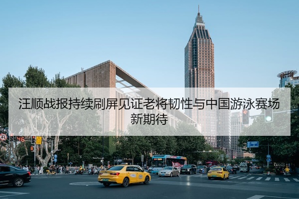 汪顺战报持续刷屏见证老将韧性与中国游泳赛场新期待