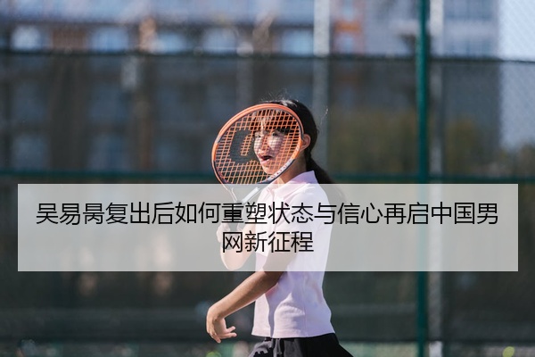 吴易昺复出后如何重塑状态与信心再启中国男网新征程