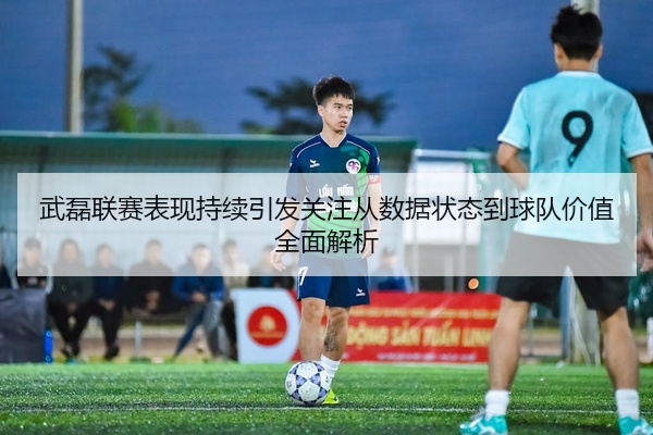 武磊联赛表现持续引发关注从数据状态到球队价值全面解析